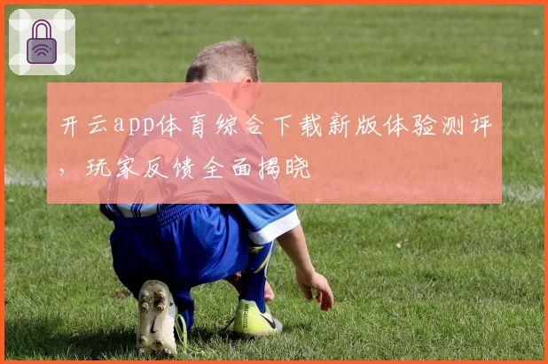 开云app体育综合下载新版体验测评,玩家反馈全面揭晓