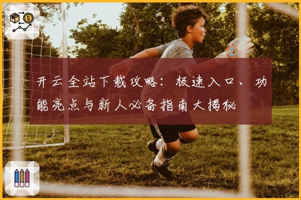 开云全站下载攻略：极速入口、功能亮点与新人必备指南大揭秘