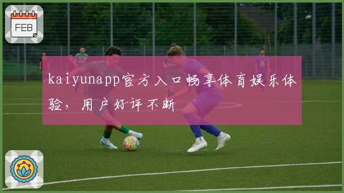 kaiyunapp官方入口畅享体育娱乐体验，用户好评不断