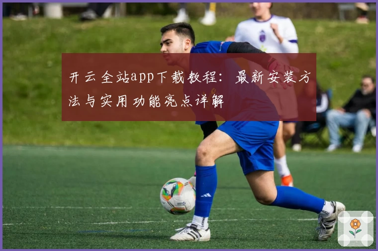 开云全站app下载教程：最新安装方法与实用功能亮点详解