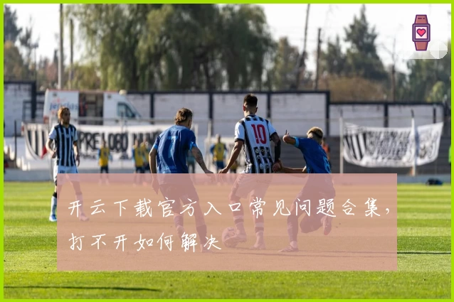 开云下载官方入口常见问题合集,打不开如何解决