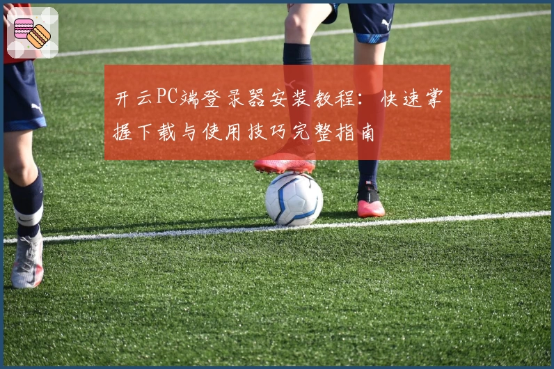 开云PC端登录器安装教程：快速掌握下载与使用技巧完整指南