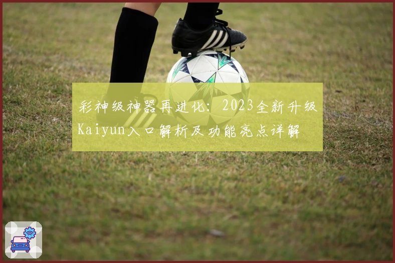 彩神级神器再进化：2023全新升级Kaiyun入口解析及功能亮点详解
